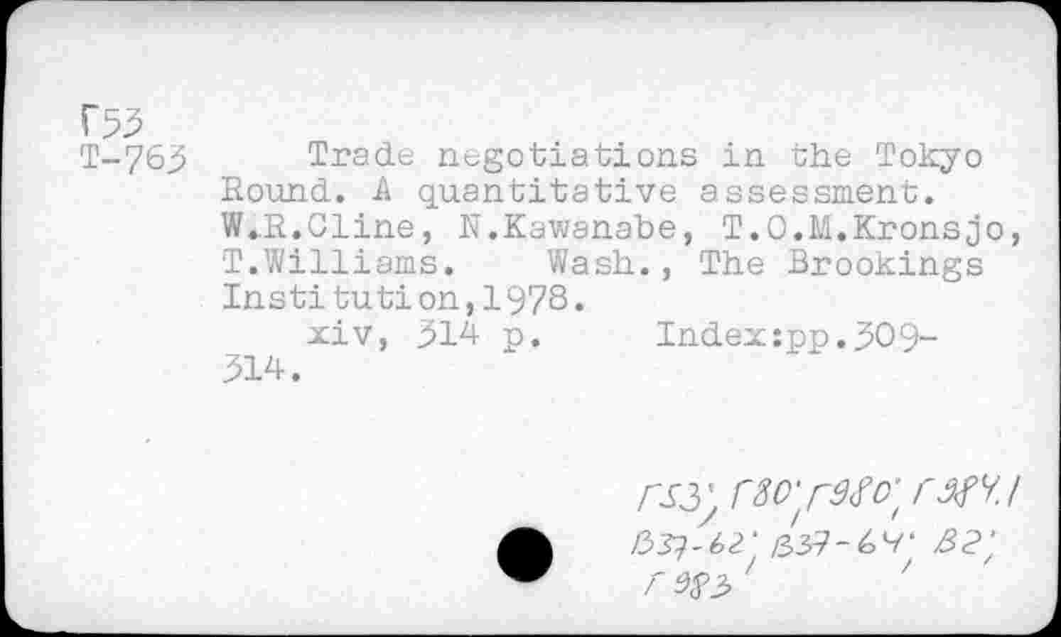 ﻿f53
T-763 Trade negotiations in the Tokyo Round. A quantitative assessment. W..R.Cline, N.Kawanabe, T.O.M.Kronsjo, T.Williams. Wash., The Brookings Institution,1978.
xiv, 314 p. Index:pp.309-314.
/33?-42‘ /33?-6V‘ z3<?;
<^3 '